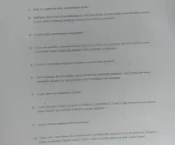 1-Qualéo papel da arte na sociedade atual?
2- Explique como você về a influência da arte na cultura na educação e nas questōes sociais.
A arte ainda consegue impactar nossa forma de ver o mundo?
3- A arte pode transformar a sociedade?
4. 3-Em sua opinião uma obra de arte (como um filme uma pintura ou uma música) pode
realmente trazer mudanças sociais Cite exemplos, se possivel.
5- Como a tecnologia impacta a criação e a apreciação da arte?
6. Com o avanço da tecnologia, novas formas de expressão surgiram Você acha que essas
inovaçōes ajudam ou prejudicam a arte? Justifique sua resposta.
7. A arte deve ser acessivel a todos?
8. Vocé acha que o acesso à arte e a cultura é um direito? Ou seria algo exclusivo para quem
pode investir em cultura? Explique sua perspectiva.
9. Como você se expressa artisticamente?
10- Todos têm uma forma de se expressar criativamente, seja por meio de palavras, imagens,
música. Qualé a sua? Como a arte contribui para sua vida e bem-estar?