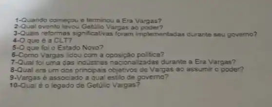 1-Quando começou e terminou a Era Vargas?
2-Qual evento levou Vargas ao poder?
3-Quais reformas significativas foram implementadas durante seu governo?
4-O que é a CLT?
5-O que foi o Estado Novo?
6-Como Vargas lidou com a oposição politica?
7-Qual foi uma das industrias nacionalizadas durante a Era Vargas?
8-Qual era um dos principais objetivos de Vargas ao assumir o poder?
9.Vargas é associado a qual estilo de governo?
10-Qual é o legado de Getúlio Vargas?