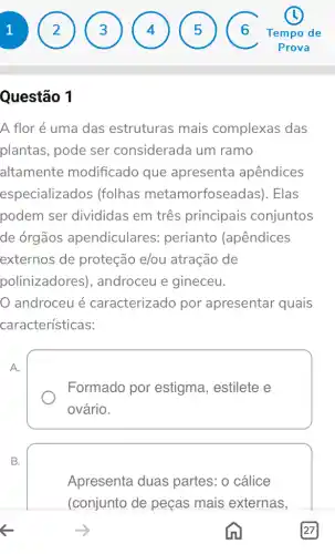 1
Questão 1
A flor é uma das estruturas mais complexas das
plantas, pode ser considerada um ramo
altamente modificado que apresenta apêndices
especializados (folhas metamorfosea das). Elas
podem ser divididas em três principais conjuntos
de órgãos apendiculares perianto (apêndices
externos de proteção e/ou atração de
polinizadores ), androceu e gineceu.
androceu é caracterizado por apresentar quais
características:
A.
Formado por estigma, estilete e
ovário.
B.
Apresenta duas partes: o cálice
(conjunto de peças mais externas,
2