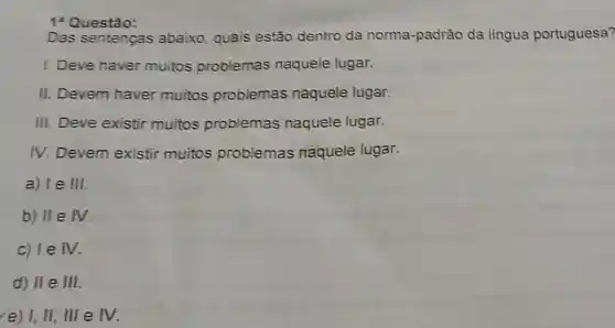 1*Questão:
Das sentenças abaixo, quais estão dentro da norma-padrão da lingua portuguesa?
I. Deve haver muitos problemas naquele lugar.
II. Devem haver muitos problemas naquele lugar.
III. Deve existir muitos problemas naquele lugar.
IV. Devem existir muitos problemas naquele lugar.
a) le H
b) II e IV.
c) le IV.
d) II e III
(e) I, II, IIIe eV.