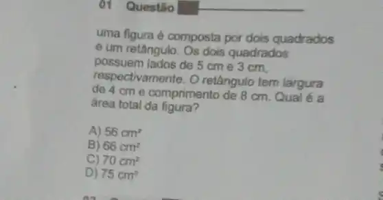 ()1.Questão
uma figura é composta por dois quadrados
e um retângulo. Os dois quadrados
possuem lados de 5 cm e 3 cm,
respectivamente. O retângulo tem largura
de 4 cm e comprimento de 8 cm. Qual é a
área total da figura?
A) 56cm^2
B) 66cm^2
C) 70cm^2
D) 75cm^2