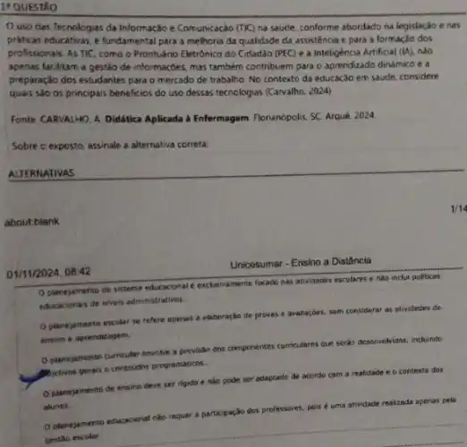 1*QUESTÃO
uso das Tecnologias da Informação e Comunicação (TIC) na saúde, conforme abordado na legislação e nas
práticas educativas, e fundamental para a melhoria da qualidade da assistência e para a formação dos
profissionais. As TIC, como o Prontuário Eletrônico do Cidadão (PEC) e a Inteligência Artificial (IA), nđo
apenas facilitam a gestão de informações, mas também contribuem para o aprendizado dinamico e a
preparação dos estudantes para o mercado de trabalho No contexto da educação em saude, considere
quais são os principais beneficios do uso dessas tecnologias (Carvalho. 2024)
Fonte CARVALHO, A. Didática Aplicada a Enfermagem Florianopolis SC. Arqué, 2024.
Sobre o exposto, assinale a alternativa correta:
ALTERNATIVAS
aboutblank
01/11/2024, 08:42
Unicesumar - Ensino a Distância
Oplanejamento do sistema educacional exclusivamente focado nas attividades escolares e nào inclu politicas
educacionals de niveis administrativo.
planejamento escolar se refere apenas a elaboração de provas e avaliaçóes.sem considerar as atividades de
ensino e aprendizagem,
D planejamento curricular envolve a previsão dos componentes curriculares que seráo desenvolvidas , incluindo
A. Betivos
perais e conteudos programaticns.
Oplanejamento de ensine deve ser rigido e nào pode ser adaptado de acordo com a
realidade e o contexto dos
alunos.
apenas pela
__
planejamento educaconal nào requer a participação dos prt
professores, pois é uma
atividade realizada apenas pela
1/14