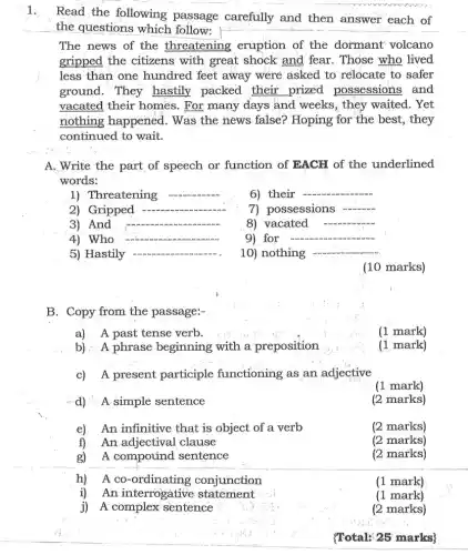 1.
Read the following passage carefully and then answer each of
the questions which follow:
The news of the threatening eruption of the dormant volcano
gripped the citizens with great shock and fear. Those who lived
less than one hundred feet away were asked to relocate to safer
ground. They hastily packed their prized possessions and
vacated their homes . For many days and weeks, they waited . Yet
nothing happened . Was the news false?Hoping for the best , they
continued to wait.
A. Write the part of speech or function of EACH of the underlined
words:
1) Threatening __
6) their
__
2) Gripped
__
7) possessions
3) And __
8) vacated
4) Who
9) for __
5) Hastily __
10) nothing __
(10 marks)
B. Copy from the passage:-
a)A past tense verb.
(1 mark)
b) A phrase beginning with a preposition
(1 mark)
c) A present participle functioning as an adjective
(1 mark)
A simple sentence
(2 marks)
e) An infinitive that is object of a verb
(2 marks)
f) An adjectival clause
(2 marks)
g) A compound sentence
(2 marks)
h) Aco conjunction
(1 mark)
i) An interrogative statement
(1 mark)
j) A'complex sentence
(2 marks)
(Total: 25 marks)