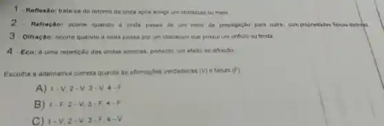 1.Reflexão: trata-se do retorno da onda após atingir um obstáculo ou meio.
2.Refração: ocorre quando a onda passa de um meio de propagação para outro, com propriedades fisicas distintas.
3.Difração: ocorre quando a onda passa por um obstáculo que possul um orificio ou fenda.
4 - Eco: é uma repetição das ondas sonoras, portanto, um efeito de difração.
Escolha a alternativa correta quanto as afirmaçōes verdadeiras (v) e falsas (F):
A)1-V, 2 - V, 3 - V
B) 1-F, 2 -V, 3-F
C) 1-V 2-V, 3-F 4-V