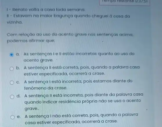 1-Renato volta a casa toda semana.
II - Estavam na maior bagunga quando cheguel a casa da
vizinho.
Com relação ao uso do acento grave nos sentenças acima,
podemos afirmar que:
a. As sentencasi ell estao incorretas quanto ao uso do
acento grave.
b. A sentenca II está correta, pois quando a palavra casa
estiver especificada ocorrerá a crase.
c. A sentença Lestá incorreta , pois estamos diante do
fenômeno da crase.
d. A sentenca II está incorreta pois diante da palavra casa
quando indicar residência própria não se usa o acento
grave.
e. A sentenga Inão está correta, pois , quando a palavra
casa estiver especificada ocorrerá a crase.