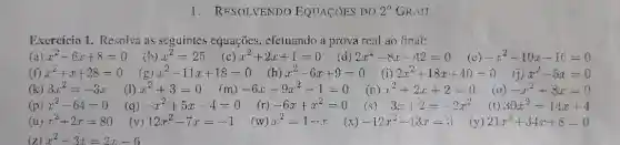 1.RESOLVENDO EQUACÓES DO 2^circ  GRAIJ
Exercício 1. Resolva as seguintes equações , cfetuando a prova real ao final:
(a) x^2-6x+8=0 x^2=25 x^2+2x+1=0 2x^2-8x-42=0 (c) -x^2-10x-16=0
x^2+x+28=0	x^2-6x+9=0
(f)	x^2-11x+18=0 (h)	(i) 2x^2+18x+40=0 (j) x^2-5x=0
(k) 3x^2=-3x (I) x^2+3=0 (m) -6x-9x^2-1=0 ) x^2+2x+2=0	-x^2+8x=0
(p) x^2-64=0 (q) -x^2+5x-4=0 (r) -6x+x^2=0 -3x+2=-2x^2 (t) 30x^2=14x+4
(u) x^2+2x=80 (y) 12x^2-7x=-1 (w)x^2=1—— x (x) -12x^2+13x=3 21x^2+34x+8=0