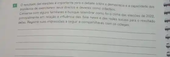 1
resultado das eleições é importante para o debate sobre a democracia e a capacidade dos
brasileiros de exercitarem seus direitos e deveres como cidadãos.
Converse com alguns familiares e busque relembrar como foi o clima das eleições de 2022,
principalmente em relação à influência das fake news e das redes sociais para o resultado
delas. Registre suas impressões a seguir e compartilhe-as com os colegas.
__