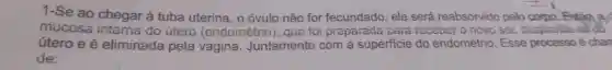 1-Se ao chegar à tuba uterina, o óvulo não for fecundado, ele será reabsorvido pelo corpo. Entǎn a
mucosa do utero (endométrio), que foi preparada para receber o novo sor despite
útero e é eliminada pela vagina . Juntamente com a superficie do endométrio. Esse processo é chan
de: