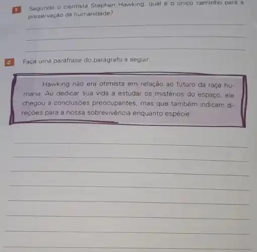 1
Segundo - cientista Stephen Hawking, qual é o único caminho para a
preservaçáo da humanidade?
__
Faça uma paráfrase do parágrafo a seguir.
Hawking não era otimista em relação ao futuro da raça hu-
mana. Ao dedicar sua vida a estudar os mistérios do espaço, ele
chegou a conclusōes preocupantes, mas que também indicam di-
reçōes para a nossa sobrevivência enquanto espécie.
__