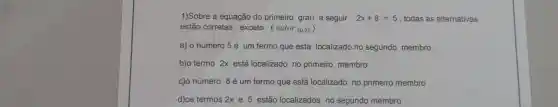 1)Sobre a equação do primeiro grau a seguir : 2x+8=5 , todas as alternativas
estão corretas , exceto : ( valor (0,2) )
a) 0 número 5é um termo que esta localizado no segundo membro
b)o termo 2x está localizado no primeiro membro .
c)o número 8 é um termo que está localizado no primeiro membro .
d)os termos 2x e 5 estão localizados no segundo membro .