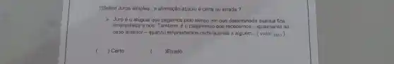 1)Sobre Juros simples,a afirmação abaixo é certa ou errada?
Juroéo aluguel que pagamos pelo tempo em que fica
emprestada a nós o pagamento que recebemos -igualmente ao
caso anterior -quando emprestamo ; certa quantia a alguém ..(valor (0,5)
() Certo
(
)Errado