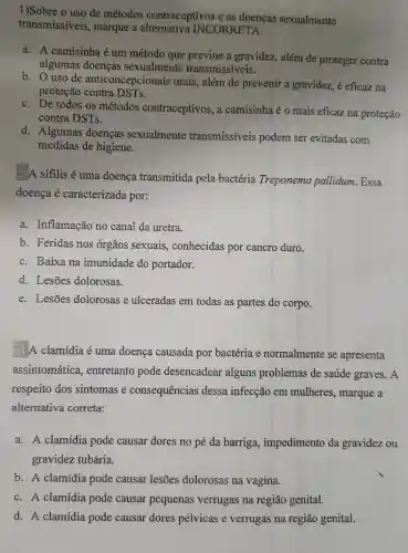 1)Sobre o uso de métodos contraceptivos e as doenças sexualmente
transmissiveis., marque a INCORRETA:
a. A camisinha é um método que previne a gravidez, além de proteger contra
algumas doenças sexualmente transmissíveis.
b. O uso de anticoncepcionais orais, além de prevenir a gravidez,é eficaz na
proteção contra DSTs.
c. De todos os métodos contraceptivos, a camisinha é o mais eficaz na proteção
contra DSTs.
d. Algumas doenças sexualmente transmissíveis podem ser evitadas com
medidas de higiene.
2 A sifilis é uma doença transmitida pela bactéria Treponema pallidum. Essa
doença é caracterizada por:
a. Inflamação no canal da uretra.
b. Feridas nos órgãos sexuais , conhecidas por cancro duro.
c. Baixa na imunidade do portador.
d. Lesões dolorosas.
e. Lesōes dolorosas e ulceradas em todas as partes do corpo.
3) A clamídia é uma doença causada por bactéria e normalmente se apresenta
assintomática , entretanto pode desencadear alguns problemas de saúde graves. A
respeito dos sintomas e consequências dessa infecção em mulheres, marque a
alternativa correta:
a. A clamídia pode causar dores no pé da barriga , impedimento da gravidez ou
gravidez tubária.
b. A clamídia pode causar lesões dolorosas na vagina.
c. A clamídia pode causar pequenas verrugas na região genital.
d. A clamídia pode causar dores pélvicas e verrugas na região genital.