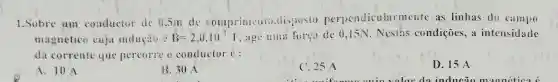 1.Sobre um conductor de 0,5m de comprimento ,disposto perpendicular mente as linhas do campo
magnético cuja indução B=2,0.10^-2 , age uma força de 0,15N Nestas condições, a intensidade
da corrente que percorre o conductor c:
A. 10 A
B.30 A
C. 25 A
D. 15 A