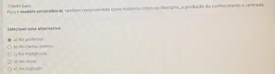 1)Texto base:
Para o modelo sociocultural também compreendido como histórico-critico ou libertário a produção do conhecimento é centrada:
Selecione uma alternativa:
a) No professor.
b) No conhecimento.
c) Na inteligência.
d) No aluno.
e) Na cognição