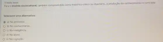 1)Texto base:
Para o modelo sociocultural também compreendido como histórico-critico ou libertário.a produção do conhecimento é centrada:
Selecione uma alternativa:
a) No professor
b) No conhecimento
c) Na inteligência.
d) No aluno.
e) Na cognição