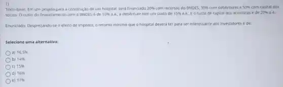 1)
Texto-base: Em um projeto para a construção de um hospital, será financiado 20%  com recursos do BNDES, 30%  com debêntures e 50%  com capital dos
sócios. O custo do financiamento com o BNDES é de 10%  a.a., a debênture tem um custo de 15%  a.a. e o custo de capital dos acionistas é de 20% 
Enunciado: Desprezando-seo efeito de imposto, o retorno mínimo que o hospital deverá ter para ser interessante aos investidores é de:
Selecione uma alternativa:
a) 16,5% 
b) 14% 
c) 15% 
d) 16% 
e) 17%