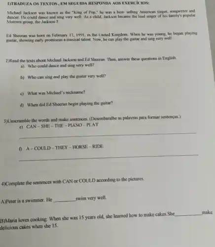 1)TRADUZA OS TEXTOS, EM SEGUIDA RESPONDA AOS EXERCICIOS:
Michael Jackson was known as the "King of Pop," he was a best-selling American singer, songwriter and
dancer. He could dance and sing very well As a child, Jackson became the lead singer of his family's popular
Motown group, the Jackson 5.
Ed Sheeran was born on February 17,1991 , in the United Kingdom . When he was young , he began playing
guitar, showing early promiseas a musical talent Now, he can play the guitar and sing very well.
2)Read the texts about Michael Jackson and Ed Sheeran. Then, answer these questions in English.
a) Who could dance and sing very well?
b) Who can sing and play the guitar very well?
c) What was Michael's nickname?
d) When did Ed Sheeran begin playing the guitar?
3)Unscramble the words and make sentences.(Desembaralhe as palavras para formar sentenças.)
e) CAN-SHE-THE -PIANO-PLAY
__
f) A-COULD -THEY - HORSE -RIDE
__
4)Complete the sentences with CAN or COULD according to the pictures.
A)Peter is a swimmer.. He
__ swim very well.
B)Maria loves cooking When she was 15 years old, she learned how to make cakes .She
__ make
delicious cakes when she 15.