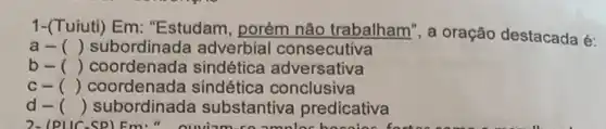 1-(Tuiuti) Em : "Estudam, porém não trabalham", a oração destacada é:
a- () subordinada adverbial consecutiva
b- () coordenada sindética adversativa
C- () coordenada sindética conclusiva
d- () subordinada substantiva predicativa