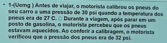 1-(Uemg ) Antes de viajar, o motorista calibrou os pneus do
seu carro a uma pressão de 30 psi quando a temperatura dos
pneus era de 27 C. D Durante a viagem, após parar em um
posto de gasolina, o motorista percebeu que os pneus
estavam aquecidos. Ao conferir a calibragem, o motorista
verificou que a pressão dos pneus era de 32 psi.