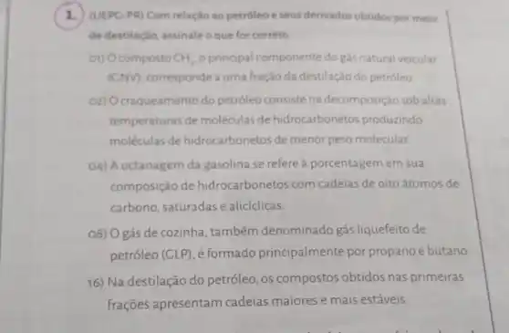 1.(UEPC-PR) Com relação ao petróleo e seus derivados obtidos por meio
de destilação, assinale o que for correto
01) Ocomposto CH_(4) o principal compo nente do gás natural veicular
(GNV), corresponde a uma fração da destilação do petróleo
02) Ocraqueamento do petróleo consiste na decomposição sob altas
temperaturas de moléculas de hidrocarbonetos produzindo
moléculas de hidrocarbonetos de menor peso molecular.
O4) A octanagem da gasolina se refere a porcentagem em sua
composição de hidrocarbonetos com cadeias de oito átomos de
carbono, saturadas e aliciclicas
08) O gás de cozinha, também denominado gás liquefeito de
petróleo (GLP), é formado principalmente por propano e butano.
16) Na destilação do petróleo, os compostos obtidos nas primeiras
frações apresentam cadeias maiores e mais estáveis.