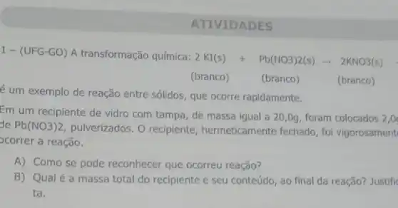 1-(UFG-GO) A transformação química:
2KI(s)+Pb(NO3)2(s)arrow 2KNO3(s)
(branco)
(branco)
é um exemplo de reação entre sólidos, que ocorre rapidamente.
(branco)
Em um recipiente de vidro com tampa, de massa igual a 20 ,0g, foram colocados 2,0
de Pb(NO3)2
pulverizados. O recipiente , hermeticamente fechado, fol vigorosament
ocorrer a reação.
A) Como se pode reconhecer que ocorreu reação?
B) Qualé a massa total do recipiente e seu conteúdo, ao final da reação? Justifi
ta.