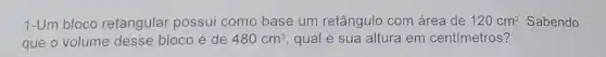 1-Um bloco retangular possui como base um retângulo com área de 120cm^2 Sabendo
que o volume desse bloco é de 480cm^3 qual é sua altura em centímetros?