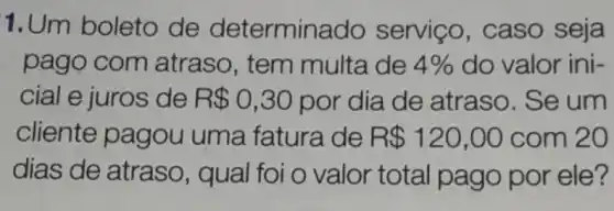 1.Um boleto de determina do serviço, caso seja
pago com atraso, tem multa de 4%  do valor ini-
cial e juros de R 0,30 por dia de atraso. Se um
cliente pagou uma fatura de R 120,00 com 20
dias de atraso , qual foi o valor total pago por ele?