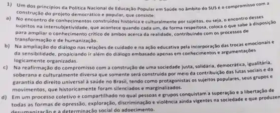 1)Um dos principios da Politica Nacional de Educação Popular em Saúde no âmbito do SUS é o compromisso com a
construção do projeto democrático e popular , que consiste:
No encontro de conhecimentos construidos histórica e culturalmente por sujeitos, ou seja, o encontro desses
sujeitos na intersubjetividade que acontece quando cada um, de forma respeitosa, coloca o que sabe à disposição
para ampliar o conhecimento crítico de ambos acerca da realidade, contribuindo com os processos de
transformação e de humanização.
b)Na ampliação do diálogo nas relações de cuidado e na ação educativa pela incorporação das trocas emocionais e
da sensibilidade propiciando ir além do diálogo embasado apenas em conhecimentos e argumentações
logicamente organizadas.
Na reafirmação do compromisso com a construção de uma sociedade justa , solidária, democrática , igualitária,
soberana e culturalmente diversa que somente será construida por meio da contribuição das lutas sociais e da
garantia do direito universal à saúde no Brasil, tendo como protagonistas os sujeitos populares, seus grupos e
movimentos, que historicamente foram silenciados e marginalizados.
d)Em um processo coletivo e compartilhado no qual pessoas e grupos conquistam a superação e a libertação de
todas as formas de opressão, exploração , discriminação e violência ainda vigentes na sociedade e que produzen
nizacão e a determinação social do adoecimento.