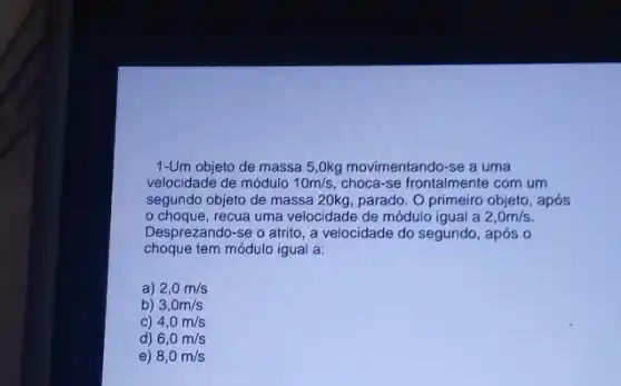 1-Um objeto de massa 5,0kg movimentando-se a uma
velocidade de módulo 10m/s choca-se frontalmente com um
segundo objeto de massa 20kg, parado. O primeiro objeto, após
choque, recua uma velocidade de módulo igual a 2,0m/s.
Desprezando-se o atrito , a velocidade do segundo , após o
choque tem módulo igual a:
a) 2,0m/s
b) 3,0m/s
C) 4,0m/s
d) 6,0m/s
e) 8,0m/s