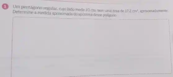 1
Um pentágono regular cujo lado mede 10 cm , tem uma área de
17,2cm^2 aproximadamente.
Determine a medida aproximada do apótema desse polígono.
square