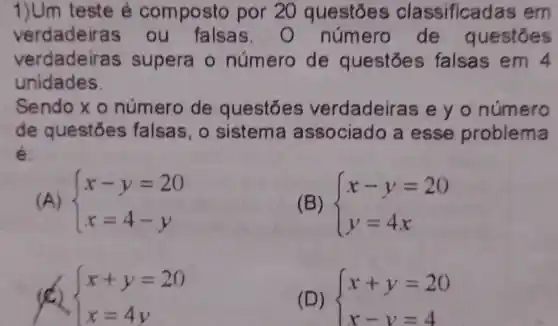 1)Um teste é composto por 20 questoes classifica las em
verdadeira s ou falsas número de questōes
verdadeiras s supera o número de questóe s falsas em 4
unidades
Sendo x o número de questōes verdadeiras e yo número
de questōes falsas, o sistema associado a esse problema
é
(A)  ) x-y=20 x=4-y 
(B)  ) x-y=20 y=4x 
 ) x+y=20 x=4y 
(D)  ) x+y=20 x-y=4