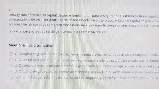 1)
Uma gestão eficient:do capital de giro é fundamental para assegurar que a empresa tenha liquide:
a necessidade de re orrer a formas de financiamento de curto prazo. A falta de capital de giro pode
empresa de honrar seus compromissos financeiros, o que pode comprometer a sua credibilidade n
Sobre o conceito de capital de giro assinale a alternative correta:
Selecione uma alternativa:
a) Ocapital de gio eut lizado exclusivamente para o pagamento de salários e encargos trabalhis
b) Ocapital de giro elomontant derecursos investidos a longo prazo para a expansão da empre
c) Ocapital de gioe a qua htia necessaria para financiar as despesas operacionais de uma empre
d) Ocapital de glip refere-se apenas ao dinheiro disponivel no calxa da empresa para investimen
D e) Ocapital de g Ho nao inf Uencia a loulder ca empresa pois está relacionado somente a investir