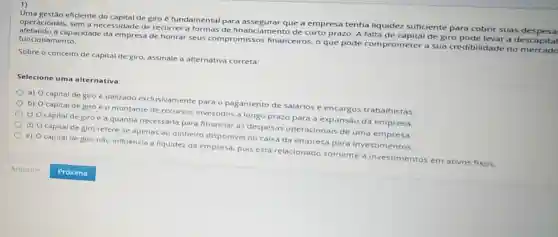 1)
Uma gestão eficiente do capital de giro e fundamental para assegurar que a empresa tenha liquidez suficiente para cobrir suas
operacionais, sem a necessidade de recorrer a formas de financi imento de curto prazo A falta de capital de giro pode levar a descapital
afetando a capacidade da empresa de honrar seus compromissos financeiros, o que pode comprometer a sua credibilidade no
funcionamento.
Sobre o conceito de capital de giro, assinale a alternativa correta:
Selecione uma alternativa:
a) O capital de giro é utilizado exclusivamente para o pagamento de salários e encargos trabalhistas.
b) Ocapital de giro e o montante de recursos investidos a longo prazo para a expansão da empresa.
c) O capital de giro é a quantia necessaria para financiar as despesas operacionais de uma empresa
d) Ocapital de giro refere-se apenas ao dinheiro disponivel no caixa da empresa para investimentos.
e) Ocapital de giro nào influencia a liquidez da empresa.pois está relacionade somente a investimentos em ativos fixos.