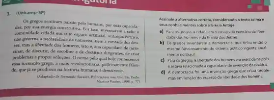 1.(Unicamp-SP)
Os gregos sentiram paixão pelo humano por suas capacida-
des, por sua energia construtiva. Por isso , inventaram a polis: a
comunidade cidadã em cujo espaço artificial antropocêntrico,
não governa a necessidade da natureza, nem a vontade dos deu-
ses, mas a liberdade dos homens, isto é , sua capacidade de racio-
cinar, de discutir, de escolher e de destituir dirigentes , de criar
problemas e propor soluções. O nome pelo qual hoje conhecemos
essa invenção grega ,a mais revolucionária politicamente falan-
do, que já se produziu na história humana, é democracia.
(Adaptado de Fernando Savater, Politica para meu filho. Sǎo Paulo:
Martins Fontes, 1996 p. 77)
Assinale a alternativa correta, considerando o texto acima e
seus conhecimentos sobre a Grécia Antiga.
a) Para os gregos a cidade era o espaço do exercício da liber-
dade dos homens e da tirania dos deuses.
b) Os gregos inventaram a democracia, que tinha então o
mesmo funcionamento do sistema político vigente atual-
mente no Brasil.
c) Para os gregos , a liberdade dos homens era exercida na polis
e estava relacionada à capacidade de invenção da política.
d) A democracia foi uma invenção grega que criou proble-
mas em função do excesso de liberdade dos homens.