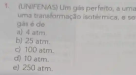 1.
(UNIFENAS) Um gás perfe ito, a uma
uma transformação isotérmic a, e se
gás é de
a) 4 atm.
b) 25 atm.
c) 100 atm.
d) 10 atm.
e) 250 atm.