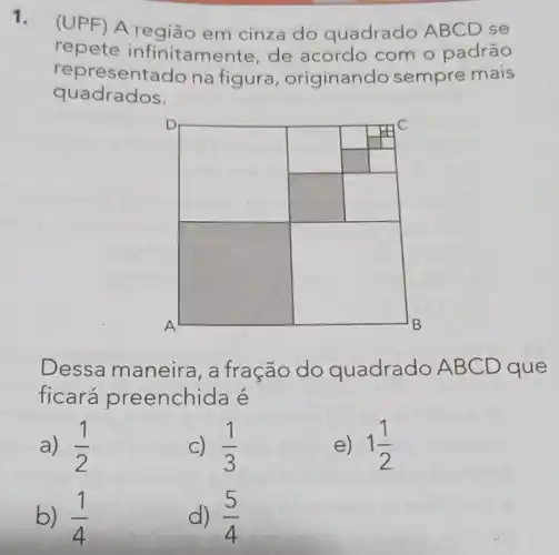 1.
(UPF) A região em cinza do quadrado ABCD se
repete infinitame nte, de acordo com o padrão
representado na figura , originando sempre mais
quadrados.
square 
square 
square 
Dessa maneira , a fração do quadrado ABC D que
ficará preenchida é
a) (1)/(2)
c) (1)/(3)
e) 13
b) (1)/(4)
d) (5)/(4)