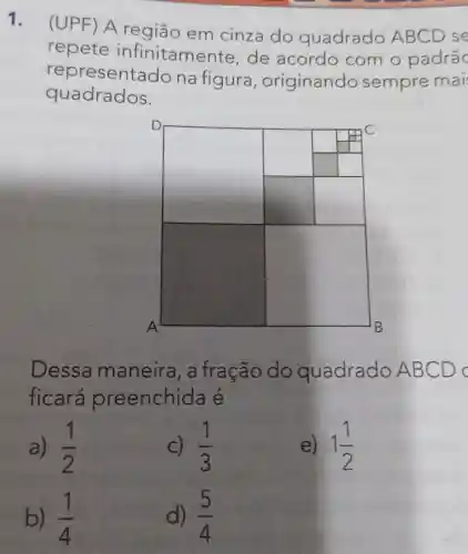 1.
(UPF) A região em cinza do quadrado ABCD se
repete infinitame nte, de acordo com o padrãc
representa do na figura ,originando sempre mai
quadrados.
square 
square 
square 
square 
Dessa maneira, a fração do quadrado AB CD
ficará preenchida e
a) (1)/(2)
C) (1)/(3)
e) 1(1)/(2)
b) (1)/(4)
d) (5)/(4)