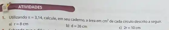 1.Utilizando pi =3,14
calcule, em seu caderno , a área em
cm^2 de cada círculo descrito a seguir.
a) r=8cm
b) d=26cm
C) 2r=10cm