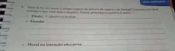 1.Você já leu ou ouviu a versão original da história da cigarra e da formiga? Comente com seus
colegas o que vocé sabe a respeito. Depois preencha os quadros a seguir.
__
Titulo: A cigarra e a formiga
Enredo:
__