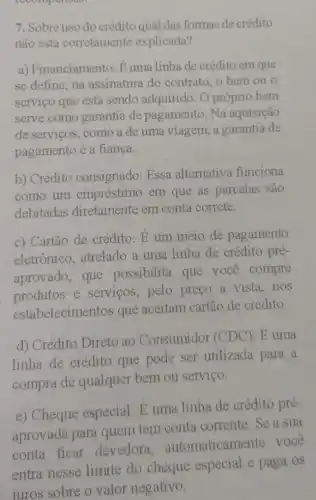 1wompenous
7. Sobre uso do crédito qual das formas de crédito
não está corretamente explicada?
a) Financiamento: E uma linha de crédito em que
se define, na assinatura do contrato, o bem ou o
servico que está sendo adquirido. O próprio bem
serve como garantia de pagamento. Na aquisição
de serviços, como a de uma viagem, a garantia de
pagamento é a fiança.
b) Crédito consignado: Essa alternativa funciona
como um empréstimo em que as parcelas são
debitadas diretamente em conta correte.
c) Cartão de crédito: E um meio de pagamento
eletrônico, atrelado a uma linha de crédito pré-
aprovado, que possibilita que você compre
produtos e servicos, pelo preço à vista, nos
estabelecimentos que aceitam cartão de crédito.
d) Crédito Direto ao Consumidor (CDC): E uma
linha de crédito que pode ser utilizada para a
compra de qualquer bem ou servico.
e) Cheque especial: E uma linha de crédito pré-
aprovada para quem tem conta corrente. Se a sua
conta ficar devedora, au tomaticamente voce