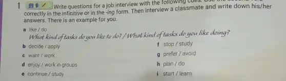 1	Write questions for a job interview with the following cues.ooc
correctly in the infinitive or in the -ing form Then interview a classmate and write down his/her
answers. There is an example for you.
a like/do
What kind of tasks do you like to do?/ What kind of tasks do you like doing?
b decide/apply
f stop/study
c want/ work
g prefer/ avoid
d enjoy/work in groups
h plan/do
e continue/study
i start/learn