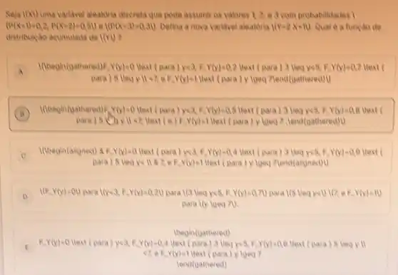 1(x) uma variavel aleatdria discreta que pode assumir os valores 1,2, e a comprobabilictades I
(P(X=1)=0,2,P(X=2)=0,51) e 1(P(x-3)=0,31) Defina a nova varkavel aleatoria 1(x-2x+11) Qual e a funcao de
distribulicao acumulada de lov
A
I(begin(gathered) F Y(y)=0 text (para)yea F.Y(y)=0,2 ltext (para Y(y)=0,7 Mext (
A
para ) 5 lleqy Y(y)=1 Hext (para) y lgeq Zend(gatheredil)
B
I(begin(gathered)F x(x)=0 Hext (para)y<4. F. Y(y)=0,8 Hext (para) 3 lieq yes, F (y)=0.8 (
para) 5 yVert lt z Hext (e)R.Y(y)=1 Hext (para) y lgeo 7. lend(gathered)
I(begin(aligned) 8 F.Y(y)=Hext (para)yea, F.Y(y)0,4 ltext (para)3 (lea)<6. F. Y(y)=0.9 )text
c
para)R.Yly)=1 Mext (para)y Igeq Plend(aligned) 1)
D
Y(y)=00 para 1(x<3, E.Y(x)=0.20 para Yly)=0.70 para I(S lleq you like E.Y(y)=10
para lly loeq 70.
begin(gathered)
E F. Y(y)-0 ltext (para ) year f. Y(y)=0.4 Mext ((para) 5 Vec yill E
Y(y)=? Itext (para) y lgeo 7
lend(gathered)