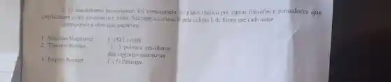 2. 0 absolutismo monarquico for consagrado no plano teórico por alguns filósofos e pensadores que
explicaram como necessário e justo. Numere a coluna II pela coluna I, de forma que cada autor
corresponda a obra que escreveu.
1. Nicolau Maquiavel
( ) O Leviatã
2. Thomas Hobbes
( politica resultante
3. Jaques Bossuet
das sagradas escrituras
( ) 0 Principe