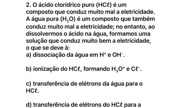 2. 0 ácido clorídrico puro (HCl) é um
composto que conduz muito mal a eletricidade.
A água pura (H_(2)O) é um composto que também
conduz muito mal a eletricidade; no entanto, ao
dissolvermos o ácido na água , formamos uma
solução que conduz muito bem a eletricidade,
que se deve à:
a) dissociação da água em H^+ e OH^-
b) ionização do HCl, formando H_(3)O^+ e Cl^-
c) transferência de elétrons da água para o
HCe.
d) transferên cia de elétrons do HCl para a