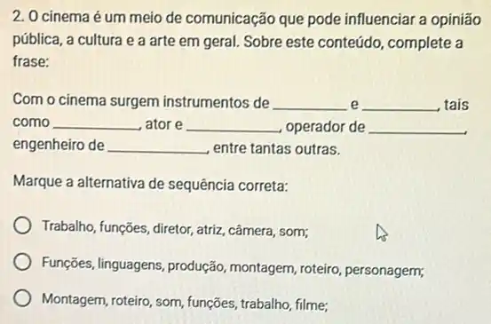 2. 0 cinema é um meio de comunicação que pode influenciar a opiniāo
pública, a cultura e a arte em geral Sobre este conteúdo complete a
frase:
Com o cinema surgem instrumentos de __ e __ tais
como __ ator e __ operador de __
engenheiro de __ entre tantas outras.
Marque a alternativa de sequência correta:
Trabalho, funções, diretor, atriz câmera, som;
Funções, linguagens, produção montagem, roteiro, personagem;
Montagem, roteiro, som, funções trabalho, filme;