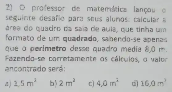 2) 0 p ofessor de matemát ica lançou
seguince desafio para seus alunos:caicular a
area do quadro da sala de aula que tinha um
formato de um quadrado , sabendo-se apenas
aue o perimetro desse quadro media 8,0 m
Fazendo-se corretamente os cálculos , o valor
encontrado será:
a) 1,5m^2
b) 2m^2
4,0m^2
d) 16,0m^2