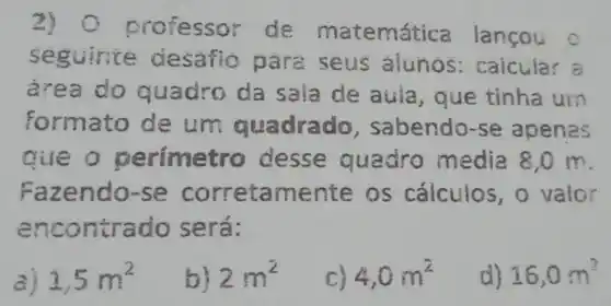 2) 0 professor de matemática lancou
c
seg desaflo para seus alunos:caicular =
are a do quadro da sala de aula, que tinha um
formato de um qua drado , sabendo-se apenas
que o p e desse a uadro media 8,0 m
Faze ndo-se corretamente os cálculos ,o valor
enco ntrad o será:
a) 1,5m^2
b) 2m^2
4,0m^2
d) 16,0m^2