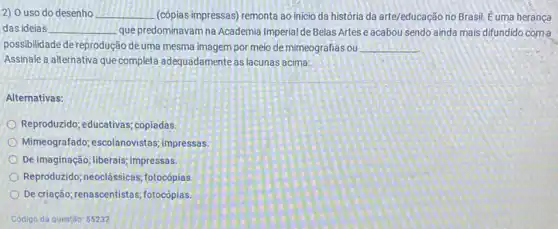 2) 0 uso do desenho __ (cópias impressas) remonta ao inicio da história da arte/educação no Brasil. E uma herança
das ideias __ que predominavam na Academia Imperial de Belas Artes e acabou sendo ainda mais difundido com a
possibilidade de reprodução deuma mesma imagem por meio de mimeografias ou __
Assinale a alternativa que completa adequadamente as lacunas acima:
Alternativas:
Reproduzido; educativas; copiadas
Mimeografado; escolanovistas impressas.
De imaginação; liberais; impressas.
Reproduzido; neoclássicas fotocópias.
De criação; renascentistas fotocópias.
Código da questão 55232