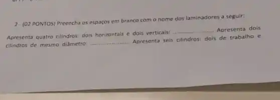 2- (02 PONTOS) Preencha os espaços em branco com o nome dos laminadores a seguir:
Apresenta quatro cilindros: dois horizontais e dois verticais:
__ Apresenta dois
cilindros de mesmo diâmetro:
__
Apresenta seis cilindros dois de trabalho e