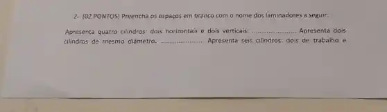 2- (02 PONTOS)Preencha os espaços em branco com o nome dos laminadores a seguir:
Apresenta quatro cilindros: dois horizontais e dois verticais: __ Apresenta dois
cilindros de mesmo diâmetro: __ .. Apresenta seis cilindros: dois de trabalho e